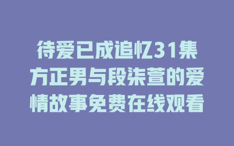 待爱已成追忆31集方正男与段柒萱的爱情故事免费在线观看