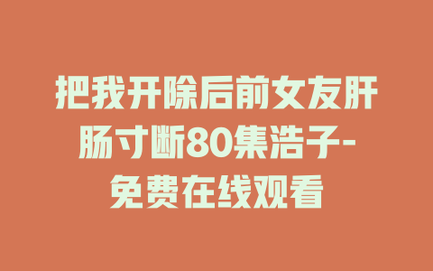 把我开除后前女友肝肠寸断80集浩子-免费在线观看