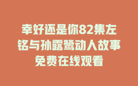 幸好还是你82集左铭与孙露鹭动人故事免费在线观看