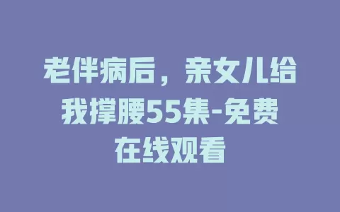 老伴病后，亲女儿给我撑腰55集-免费在线观看