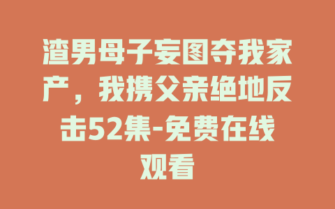 渣男母子妄图夺我家产，我携父亲绝地反击52集-免费在线观看