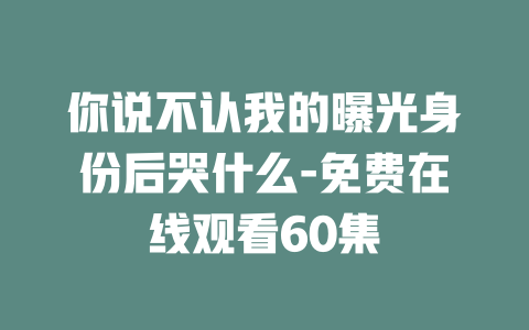 你说不认我的曝光身份后哭什么-免费在线观看60集