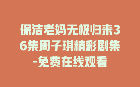 保洁老妈无极归来36集周子琪精彩剧集-免费在线观看