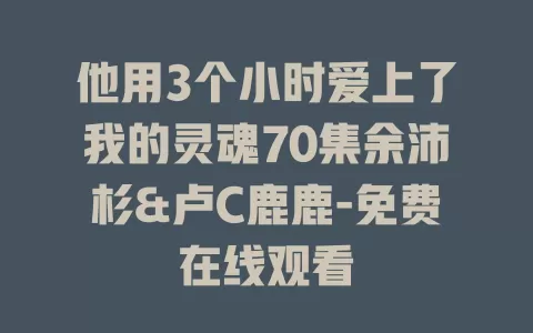 他用3个小时爱上了我的灵魂70集余沛杉&卢C鹿鹿-免费在线观看