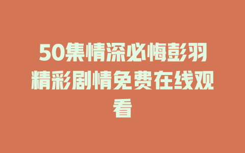 50集情深必悔彭羽精彩剧情免费在线观看
