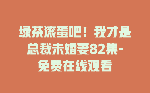 绿茶滚蛋吧！我才是总裁未婚妻82集-免费在线观看