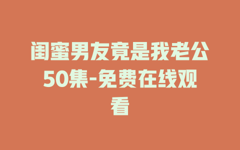 闺蜜男友竟是我老公50集-免费在线观看