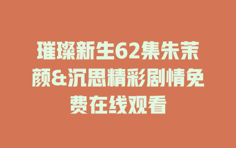 璀璨新生62集朱茉颜&沉思精彩剧情免费在线观看