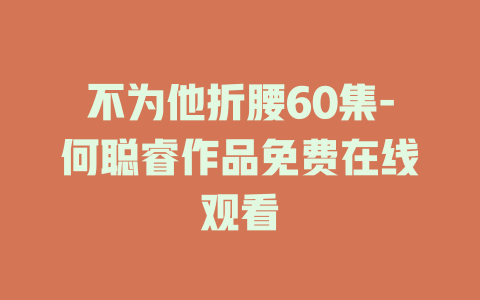 不为他折腰60集-何聪睿作品免费在线观看