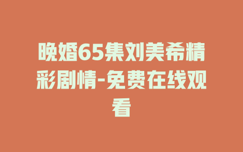 晚婚65集刘美希精彩剧情-免费在线观看