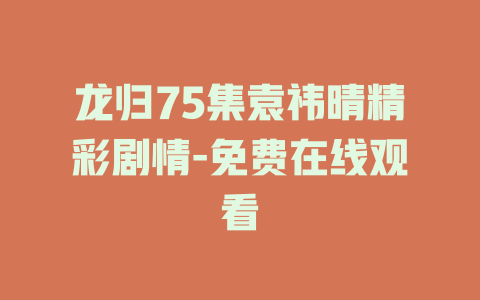 龙归75集袁祎晴精彩剧情-免费在线观看