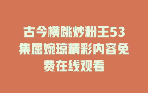 古今横跳炒粉王53集屈婉琼精彩内容免费在线观看