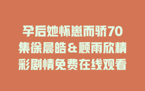 孕后她怀崽而骄70集徐晨皓＆顾雨欣精彩剧情免费在线观看