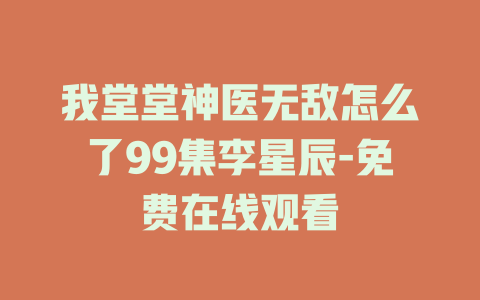 我堂堂神医无敌怎么了99集李星辰-免费在线观看