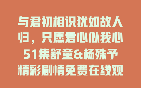 与君初相识犹如故人归，只愿君心似我心51集舒童&杨殊予精彩剧情免费在线观看