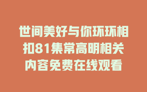 世间美好与你环环相扣81集常高明相关内容免费在线观看