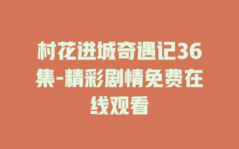村花进城奇遇记36集-精彩剧情免费在线观看