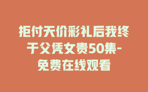 拒付天价彩礼后我终于父凭女贵50集-免费在线观看