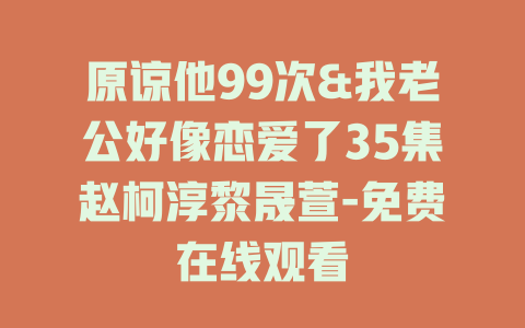 原谅他99次&我老公好像恋爱了35集赵柯淳黎晟萱-免费在线观看