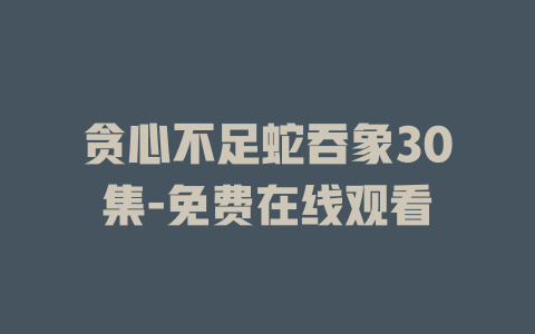贪心不足蛇吞象30集-免费在线观看