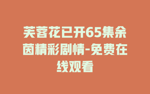芙蓉花已开65集余茵精彩剧情-免费在线观看