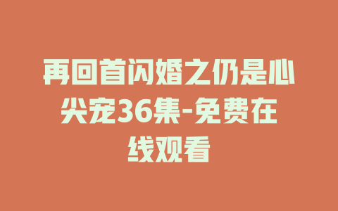 再回首闪婚之仍是心尖宠36集-免费在线观看