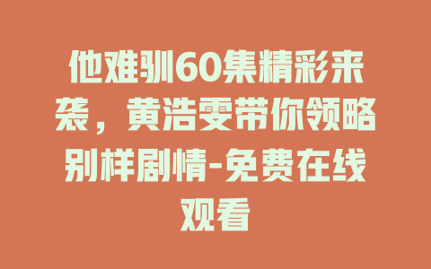他难驯60集精彩来袭，黄浩雯带你领略别样剧情-免费在线观看