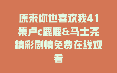 原来你也喜欢我41集卢c鹿鹿&马士尧精彩剧情免费在线观看