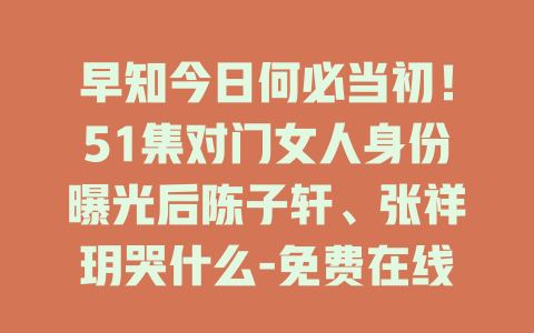 早知今日何必当初！51集对门女人身份曝光后陈子轩、张祥玥哭什么-免费在线观看