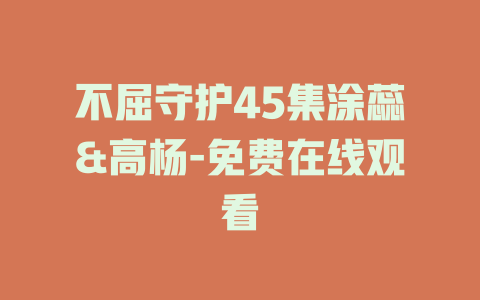 不屈守护45集涂蕊&高杨-免费在线观看