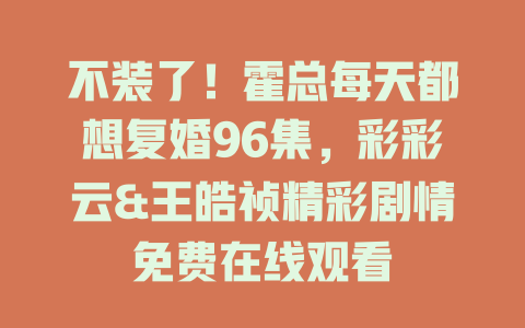 不装了！霍总每天都想复婚96集，彩彩云&王皓祯精彩剧情免费在线观看