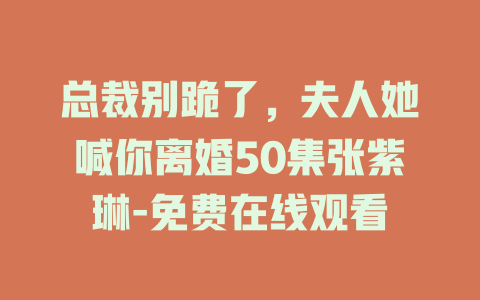 总裁别跪了，夫人她喊你离婚50集张紫琳-免费在线观看