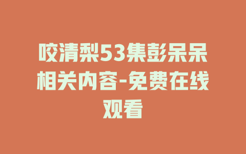 咬清梨53集彭呆呆相关内容-免费在线观看