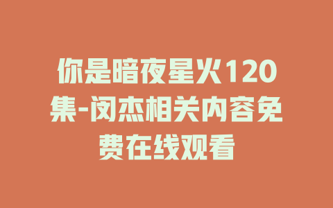 你是暗夜星火120集-闵杰相关内容免费在线观看