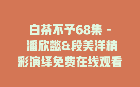 白茶不予68集 - 潘欣懿&段美洋精彩演绎免费在线观看
