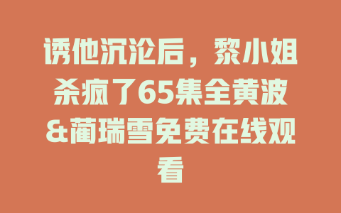 诱他沉沦后，黎小姐杀疯了65集全黄波&蔺瑞雪免费在线观看