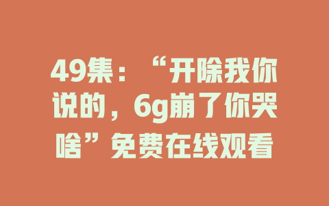 49集：“开除我你说的，6g崩了你哭啥”免费在线观看