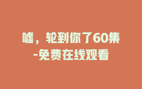 嘘，轮到你了60集-免费在线观看