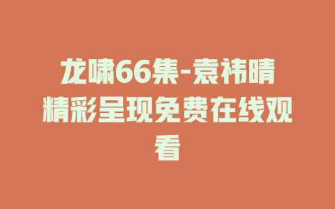 龙啸66集-袁祎晴精彩呈现免费在线观看