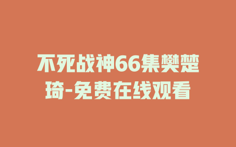 不死战神66集樊楚琦-免费在线观看