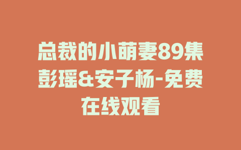 总裁的小萌妻89集彭瑶&安子杨-免费在线观看