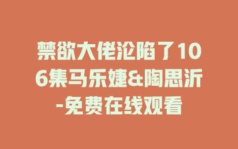 禁欲大佬沦陷了106集马乐婕&陶思沂-免费在线观看