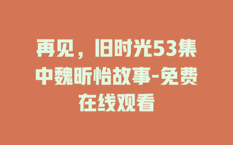 再见，旧时光53集中魏昕怡故事-免费在线观看