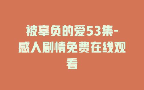 被辜负的爱53集-感人剧情免费在线观看