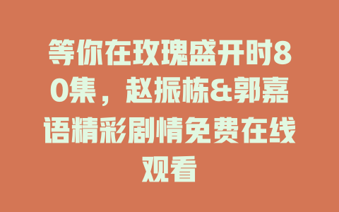 等你在玫瑰盛开时80集，赵振栋&郭嘉语精彩剧情免费在线观看