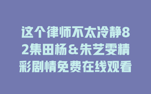 这个律师不太冷静82集田杨＆朱艺雯精彩剧情免费在线观看