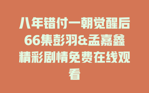 八年错付一朝觉醒后66集彭羽&孟嘉鑫精彩剧情免费在线观看