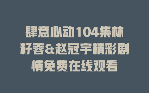 肆意心动104集林籽蓉&赵冠宇精彩剧情免费在线观看