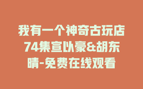 我有一个神奇古玩店74集宣以豪&胡东晴-免费在线观看