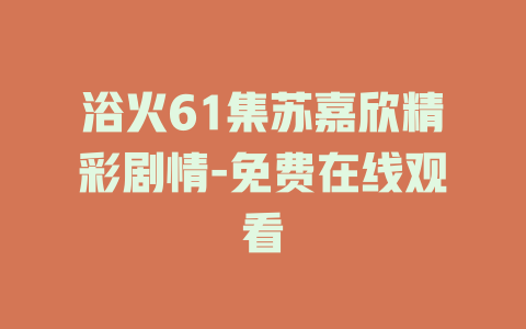 浴火61集苏嘉欣精彩剧情-免费在线观看